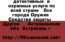 детективные  и охранные услуги по всей стране - Все города Оружие. Средства защиты » Другое   . Астраханская обл.,Астрахань г.